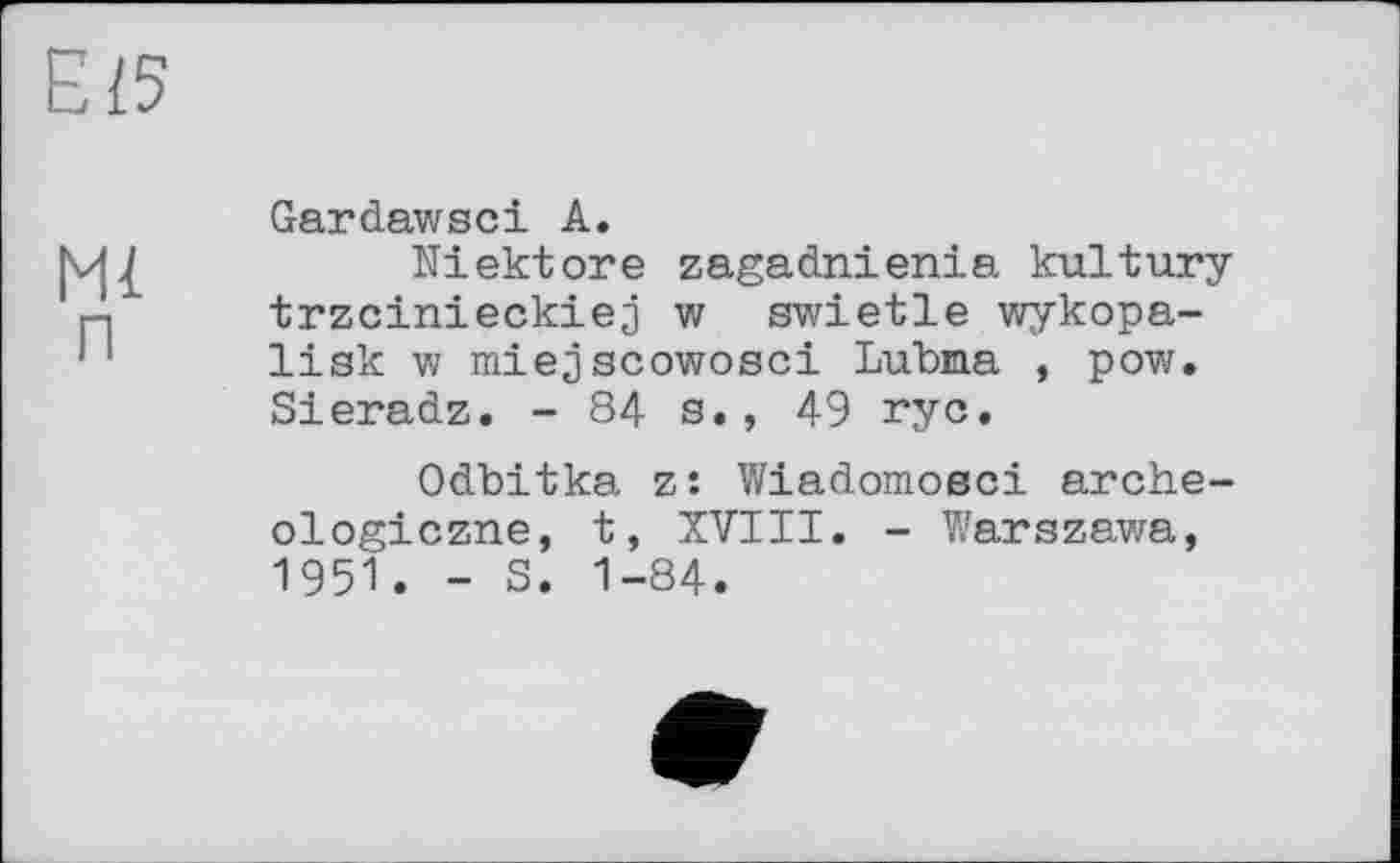 ﻿Ei5
Gardawsci А.
|vj £	Ni ekt ore zagadnienia kultury
Д trzcinieckiej w swietle wykopa-'' lisk w miejscowosci Lubma , pow.
Sieradz. -84s., 49 rye.
Odbitka z: Wiadomoeci arche-ologiczne, t, XVIII. - Warszawa, 1951. - S. 1-84.